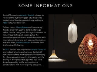 In mid-19th century Antonio Salviati, a lawyer in
love with the mythical lagoon city, decided to
revitalize the Venetian glass industry and in the
1859 he founded this firm.
Salviati counts 11 employees and has recently
faced a crisis from 2007 to 2012 due to huge
debts, but the strength of this organization was to
remain loyal to his past, keeping alive the
innovative approach thanks to collaborations with
international designers, as it was used to do since
the 50's, when, Luciano Gaspari drawn the path
the firm is still following.
In 2011 Salviati was acquired by Umana Forma srl
and today the heritage of Antonio Salviati still
remains one of the most representative company
for glassmaking in the world, the quality and the
beauty of their products supported by a solid
know-how and by fruitful and continuous
collaborations with many inspiring designers.
S O M E I N F O R M AT I O N S
 