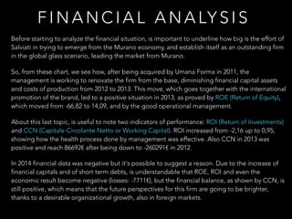 F I N A N C I A L A N A LY S I S
Before starting to analyze the financial situation, is important to underline how big is the effort of
Salviati in trying to emerge from the Murano economy, and establish itself as an outstanding firm
in the global glass scenario, leading the market from Murano.
So, from these chart, we see how, after being acquired by Umana Forma in 2011, the
management is working to renovate the firm from the base, diminishing financial capital assets
and costs of production from 2012 to 2013. This move, which goes together with the international
promotion of the brand, led to a positive situation in 2013, as proved by ROE (Return of Equity),
which moved from -66,82 to 14,09, and by the good operational management.
About this last topic, is useful to note two indicators of performance: ROI (Return of Investments)
and CCN (Capitale Circolante Netto or Working Capital). ROI increased from -2,16 up to 0,95,
showing how the health process done by management was effective. Also CCN in 2013 was
positive and reach 86692€ after being down to -260291€ in 2012.
In 2014 financial data was negative but it's possible to suggest a reason. Due to the increase of
financial capitals and of short term debts, is understandable that ROE, ROI and even the
economic result become negative (losses: -7711€), but the financial balance, as shown by CCN, is
still positive, which means that the future perspectives for this firm are going to be brighter,
thanks to a desirable organizational growth, also in foreign markets.
 