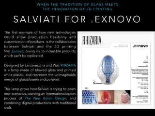 W H E N T H E T R A D I T I O N O F G L A S S M E E T S
T H E I N N O VAT I O N O F 3 D P R I N T I N G
S A LV I AT I F O R . E X N O V O
The first example of how new technologies
could allow production flexibility and
customization of products is the collaboration
between Salviati and the 3D printing
firm .Exnovo, giving life to incredible products
which can't be replicated.
Designed by Lanzavecchia and Wai, RHIZARIA
is a lamp made of blowed glass and printed
white plastic, and represent the unimaginable
merge of glassblowers and polymer.
This lamp prove how Salviati is trying to open
new scenarios, starting an internationalization
process of The New Italian Design, and
combining digital productions with traditional
craft.
 