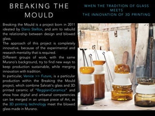 B R E A K I N G T H E
M O U L D
W H E N T H E T R A D I T I O N O F G L A S S
M E E T S
T H E I N N O VAT I O N O F 3 D P R I N T I N G
Breaking the Mould is a project born in 2011
ideated by Dario Stellon, and aim to rebuild
the relationship between design and blowed
glass.
The approach of this project is completely
innovative, because of the experimental and
research mentality that is required.
Different groups of work, with the same
Murano's background, try to find new ways to
keep production sustainable, while merging
innovation with tradition.
In particular, Venice >> Future, is a particular
production within the Breaking the Mould
project, which combine Salviati's glass and 3D
printed ceramic of “ReggianiCeramica” and
show how digital and artisanal competencies
can be merged in an unique piece of Art, as
the 3D printing technology meet the blowed
glass made in Murano.
 