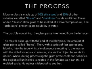 Murano glass is made up of 70% silica sand and 30% of other
substances called “fluxes” and "stabilizers" (soda and lime). These
added “fluxes” allow glass to be melted at a lower temperature., The
"stabilizers" prevent glass solubility in water.
The crucible containing the glass paste is removed from the furnace.
The master picks up, with the end of the blowpipe, the amount of
glass paste called "bolus". Then, with a series of fast operations,
blowing into the tube whilst simultaneously rotating it, the master,
with the aid of forceps and scissors, shapes the object he wants to
obtain. When, during processing the glass paste cools and solidifies,
the object still unfinished is heated in the furnace, as it can still be
molded easily. No object is identical to another.
T H E P R O C E S S
 