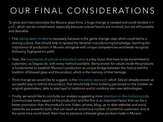O U R F I N A L C O N S I D E R AT I O N S
To grow and internationalize the Murano glass firms, a huge change is needed and could divided in 4
path, which can be complicated, especially because cultural factors are involved, but are still possible
and desirable.
• First, being open minded is necessary, because is the game changer step which could led to a
sharing culture, that should help to spread the Venetian manufacturing knowledge, teaching the
importance of production in Murano alongside with unique competencies worldwide recognize
(following Tagliapietra's path)
• Then, the importance of cultural and product value is a key factor that have to be transmitted to
customers, as Seguso do, with every method available. Being known for values inside the products
is fundamental to establish Murano's production as unique bridge between the history and the
tradition of blowed glass and the product, which is the memory of that heritage.
• Third change we would like to suggest, is the innovative approach, which Salviati already proven as
successful way to rethink the product, that should help firms to being perceived on the markets as
original glassmakers, able to stay loyal to traditions and to combine also new technologies.
• Finally, we would like to conclude our analysis suggesting more attention on the marketing side.
Communicate every aspect of the production and the firm is an important factor that can be a
better promotion than the product's one. Video, photos, blog, up to date websites and social
networks are powerful tools, that can reach an enormous number of potential customers, and at
the same time could teach them how to perceive a blowed glass product made in Murano.
 