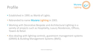 Profile
• Established in 1995 as World of Lights.
• Rebranded to name Murano Lighting in 2001.
• Working with Decorative Bespoke and Architectural Lighting in a
variety of projects such as Hospitality, Luxury Residences, Offices,
Towers & Retail.
• Also dealing with lighting controls, guestroom management systems
(GRMS) & Building Management Systems (BMS).
www.muranolighting.ae
Murano
Lighting
 