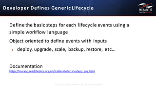 Developer	
  Defines	
  Generic Lifecycle
Copyright ©2015 Mirantis, Inc. All rights reserved
Define	
  the	
  basic	
  steps	
  for	
  each	
  lifecycle	
  events	
  using	
  a	
  	
  
simple	
  workflow language
Object	
  oriented	
  to	
  define	
  events	
  with inputs
● deploy,	
  upgrade,	
  scale,	
  backup,	
  restore, etc…
Documentation
https://murano.readthedocs.org/en/stable-­‐kilo/articles/app_pkg.html
 