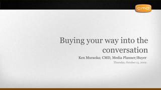 Buying your way into the conversation Ken Muraoka; CMD, Media Planner/Buyer Thursday, October 15, 2009 