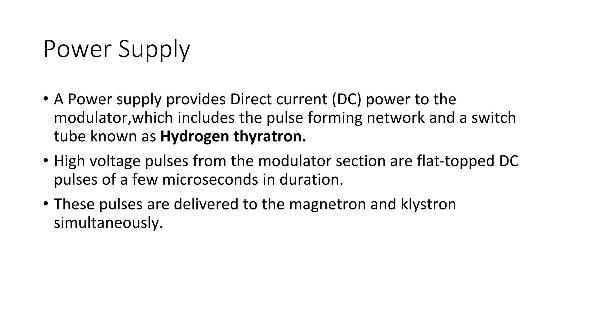 Power Supply
• A Power supply provides Direct current (DC) power to the
modulator,which includes the pulse forming network and a switch
tube known as Hydrogen thyratron.
• High voltage pulses from the modulator section are flat-topped DC
pulses of a few microseconds in duration.
• These pulses are delivered to the magnetron and klystron
simultaneously.
 