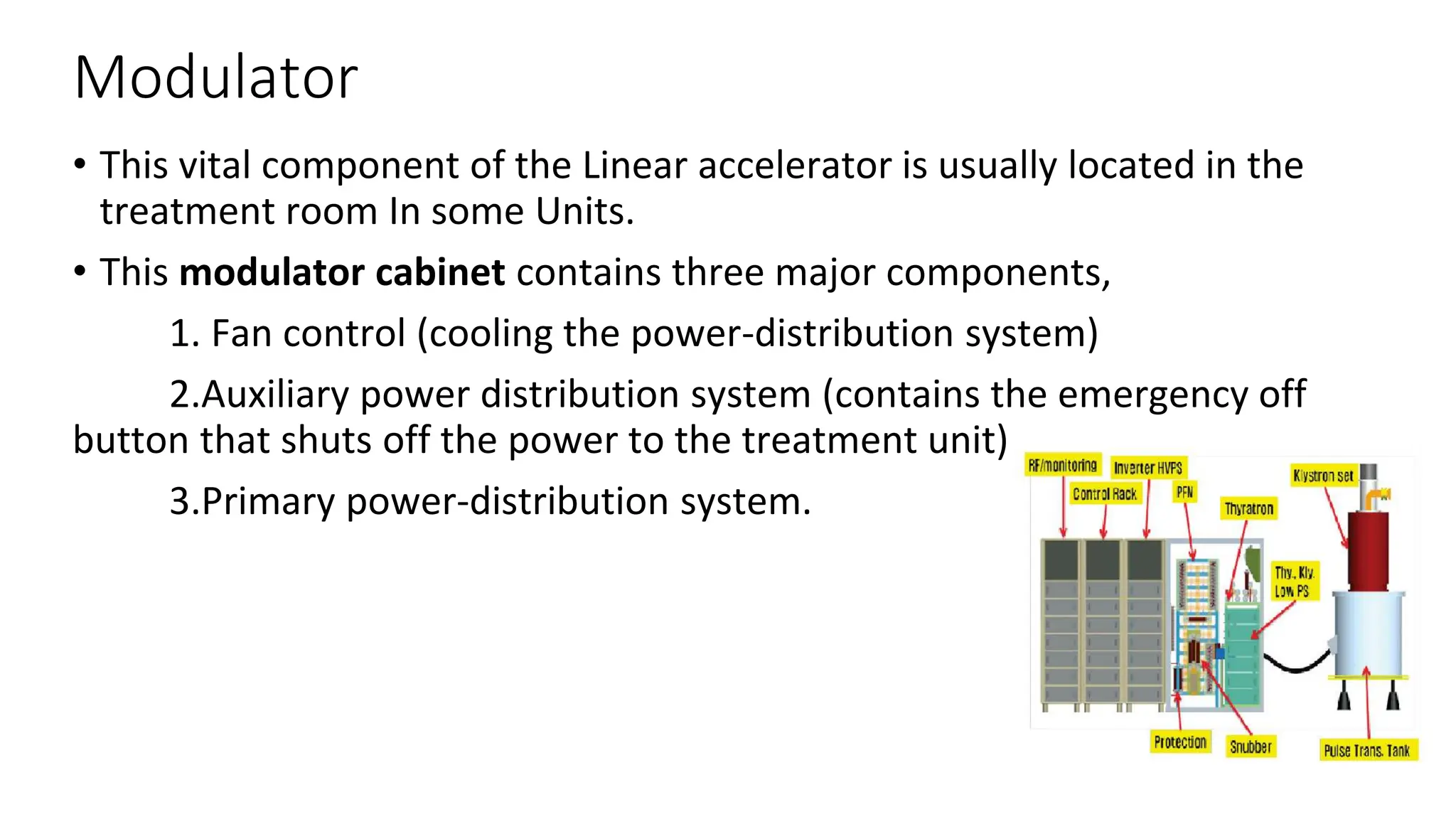Modulator
• This vital component of the Linear accelerator is usually located in the
treatment room In some Units.
• This modulator cabinet contains three major components,
1. Fan control (cooling the power-distribution system)
2.Auxiliary power distribution system (contains the emergency off
button that shuts off the power to the treatment unit)
3.Primary power-distribution system.
 