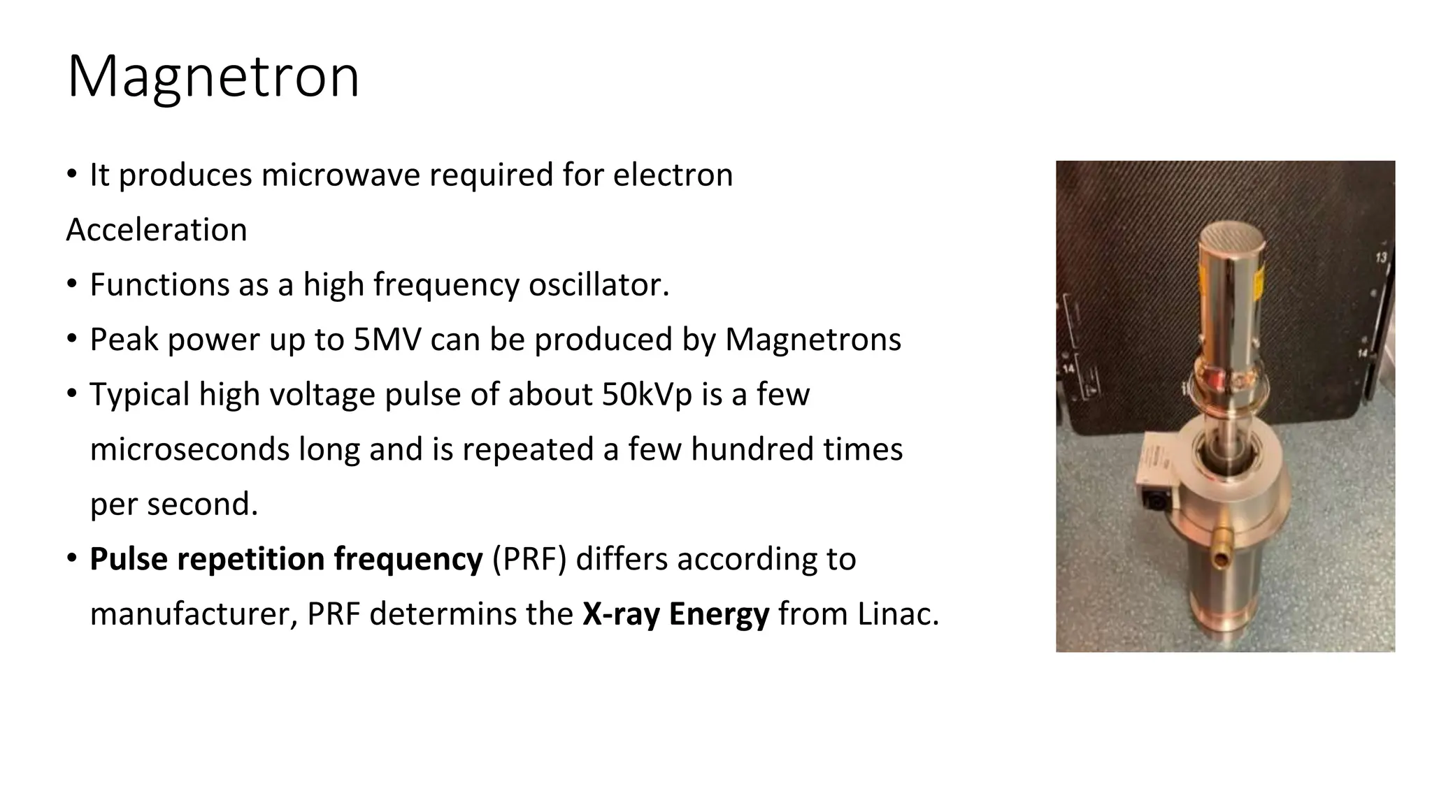 Magnetron
• It produces microwave required for electron
Acceleration
• Functions as a high frequency oscillator.
• Peak power up to 5MV can be produced by Magnetrons
• Typical high voltage pulse of about 50kVp is a few
microseconds long and is repeated a few hundred times
per second.
• Pulse repetition frequency (PRF) differs according to
manufacturer, PRF determins the X-ray Energy from Linac.
 