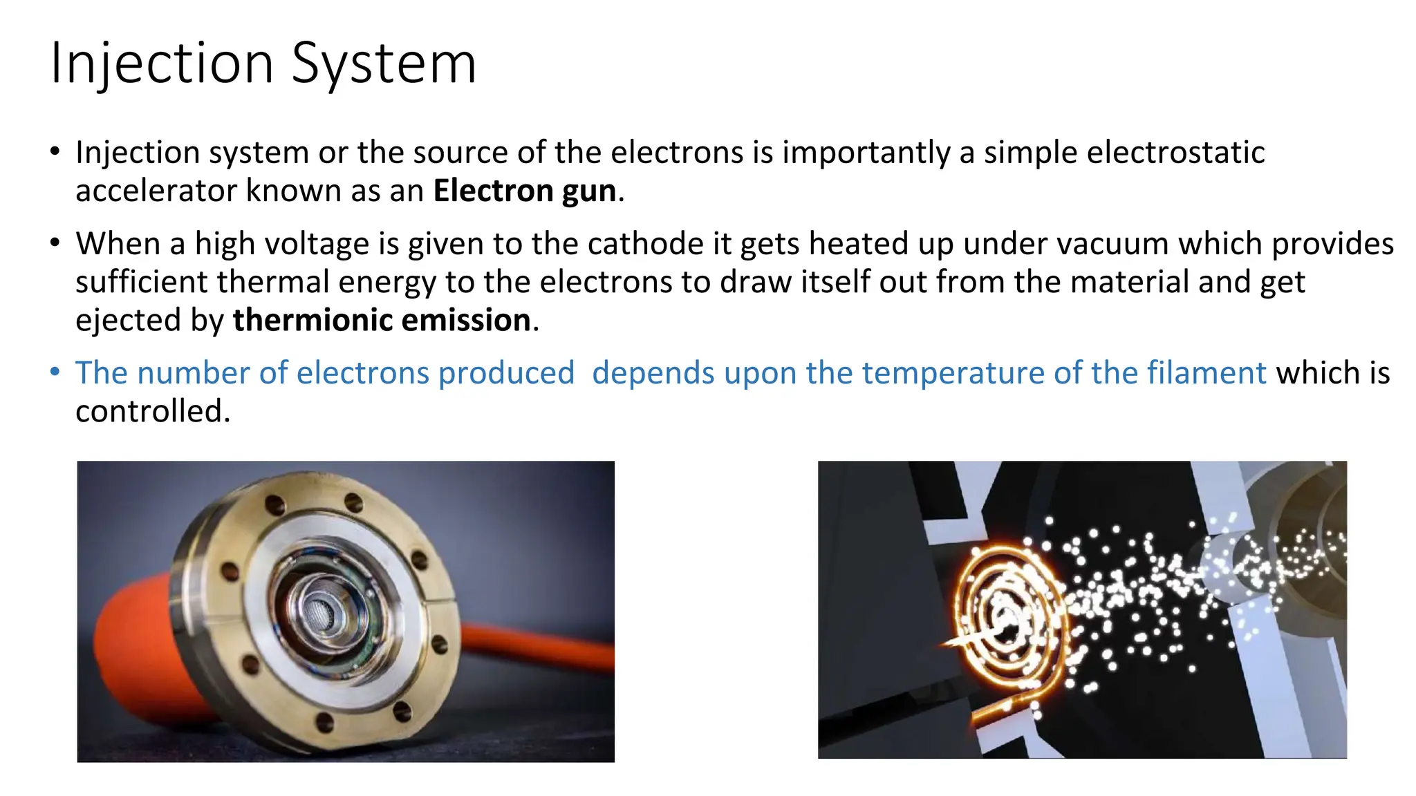 Injection System
• Injection system or the source of the electrons is importantly a simple electrostatic
accelerator known as an Electron gun.
• When a high voltage is given to the cathode it gets heated up under vacuum which provides
sufficient thermal energy to the electrons to draw itself out from the material and get
ejected by thermionic emission.
• The number of electrons produced depends upon the temperature of the filament which is
controlled.
 