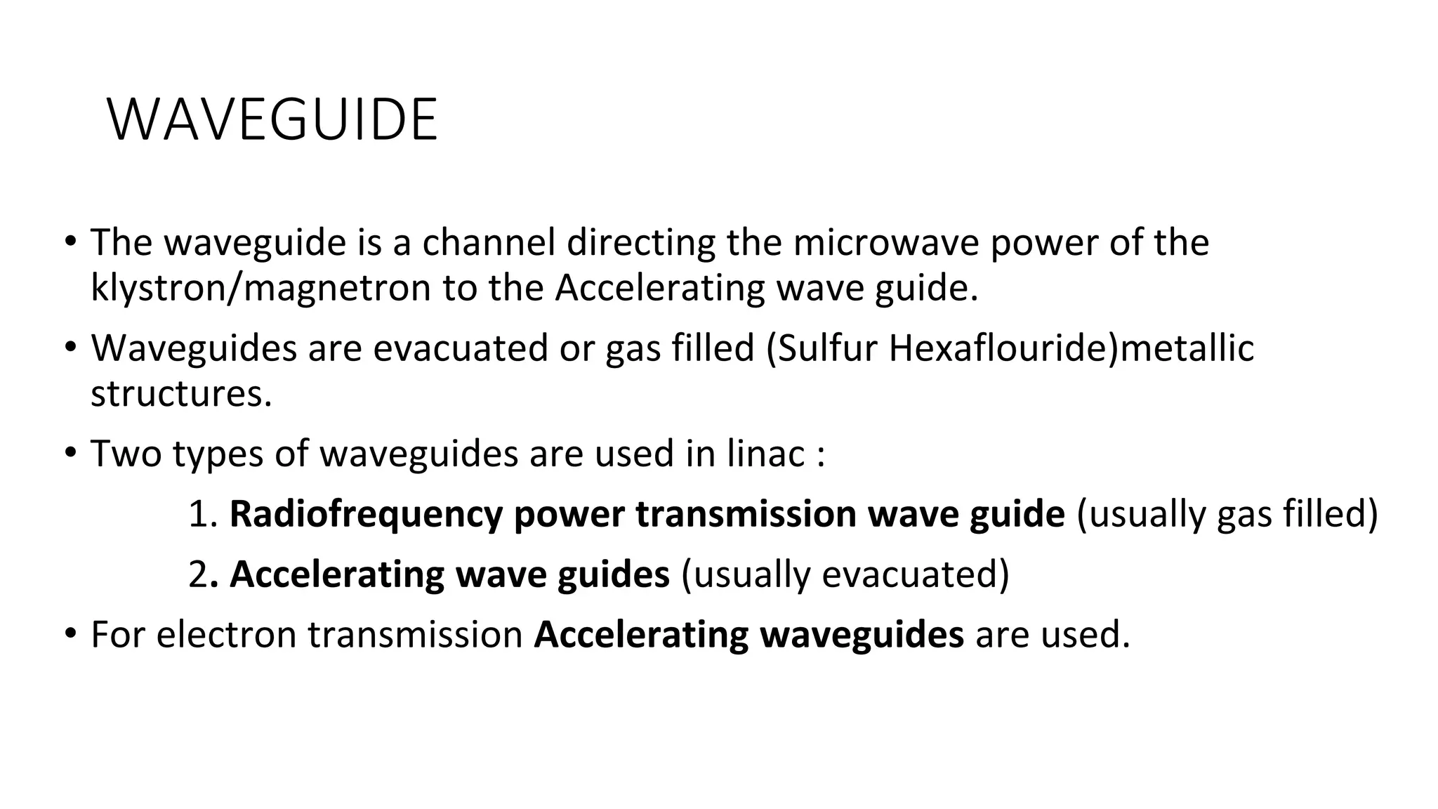 WAVEGUIDE
• The waveguide is a channel directing the microwave power of the
klystron/magnetron to the Accelerating wave guide.
• Waveguides are evacuated or gas filled (Sulfur Hexaflouride)metallic
structures.
• Two types of waveguides are used in linac :
1. Radiofrequency power transmission wave guide (usually gas filled)
2. Accelerating wave guides (usually evacuated)
• For electron transmission Accelerating waveguides are used.
 
