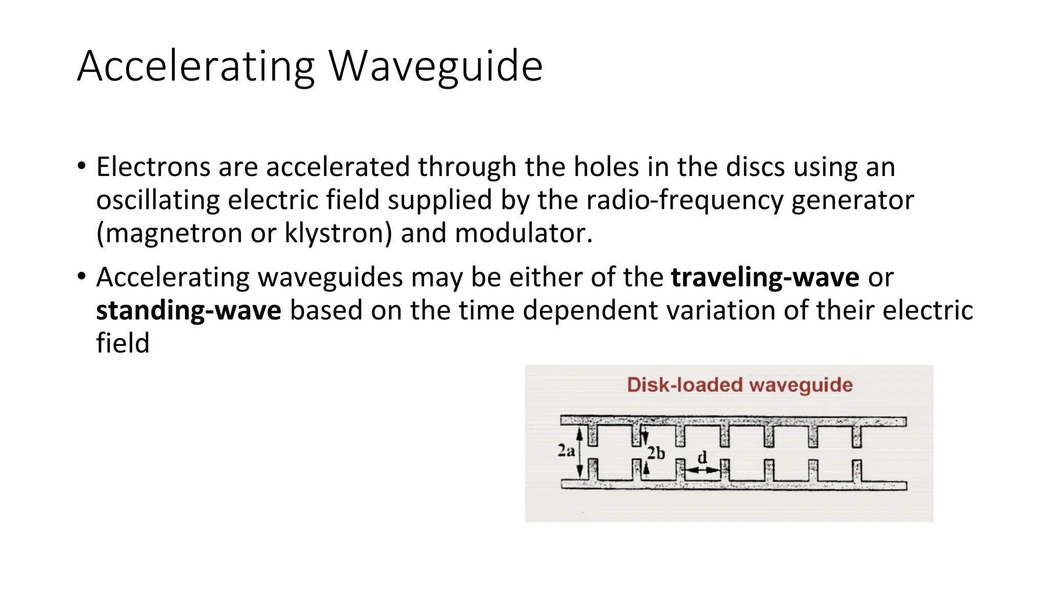 Accelerating Waveguide
• Electrons are accelerated through the holes in the discs using an
oscillating electric field supplied by the radio-frequency generator
(magnetron or klystron) and modulator.
• Accelerating waveguides may be either of the traveling-wave or
standing-wave based on the time dependent variation of their electric
field
 