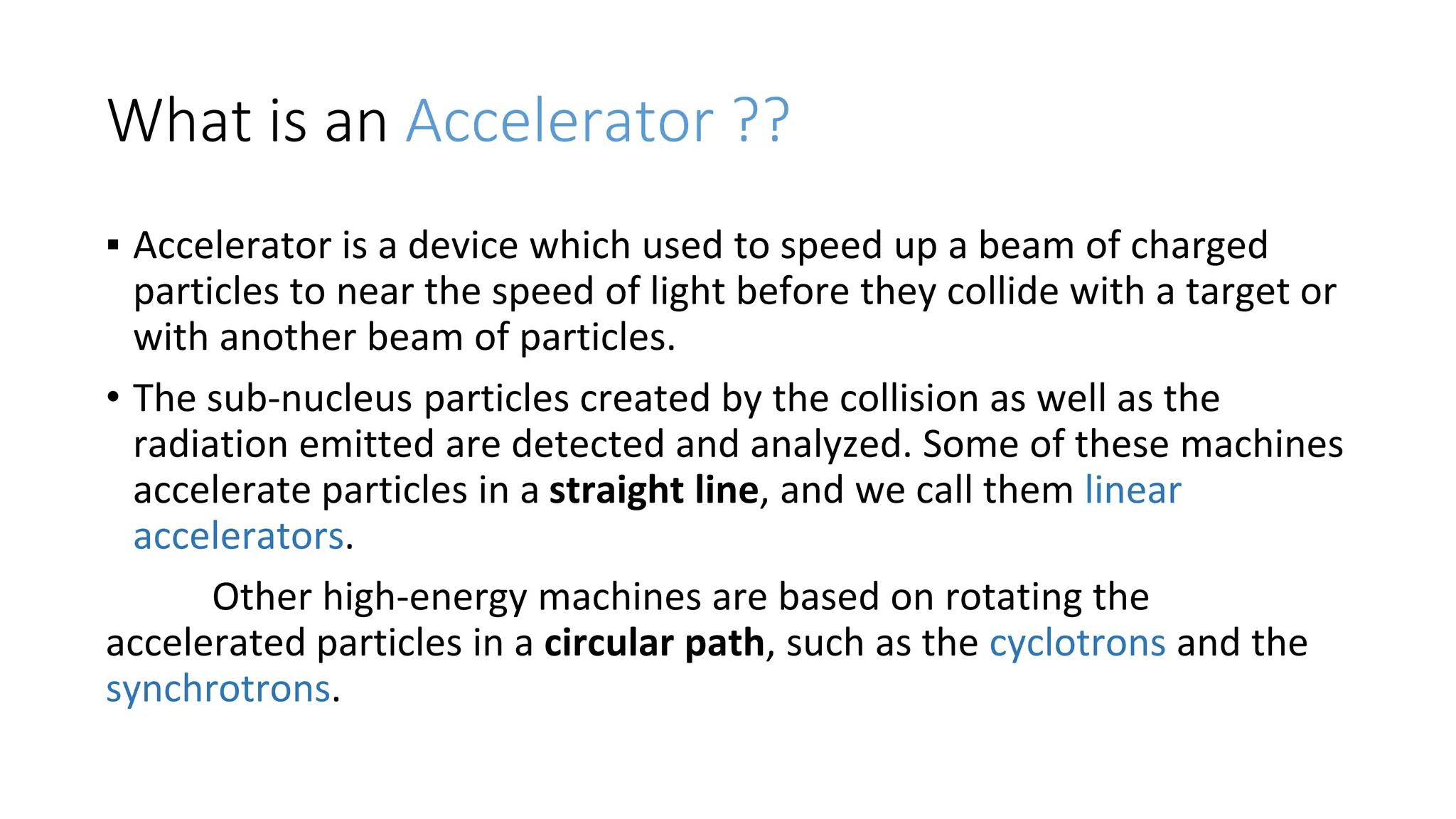 What is an Accelerator ??
▪ Accelerator is a device which used to speed up a beam of charged
particles to near the speed of light before they collide with a target or
with another beam of particles.
• The sub-nucleus particles created by the collision as well as the
radiation emitted are detected and analyzed. Some of these machines
accelerate particles in a straight line, and we call them linear
accelerators.
Other high-energy machines are based on rotating the
accelerated particles in a circular path, such as the cyclotrons and the
synchrotrons.
 