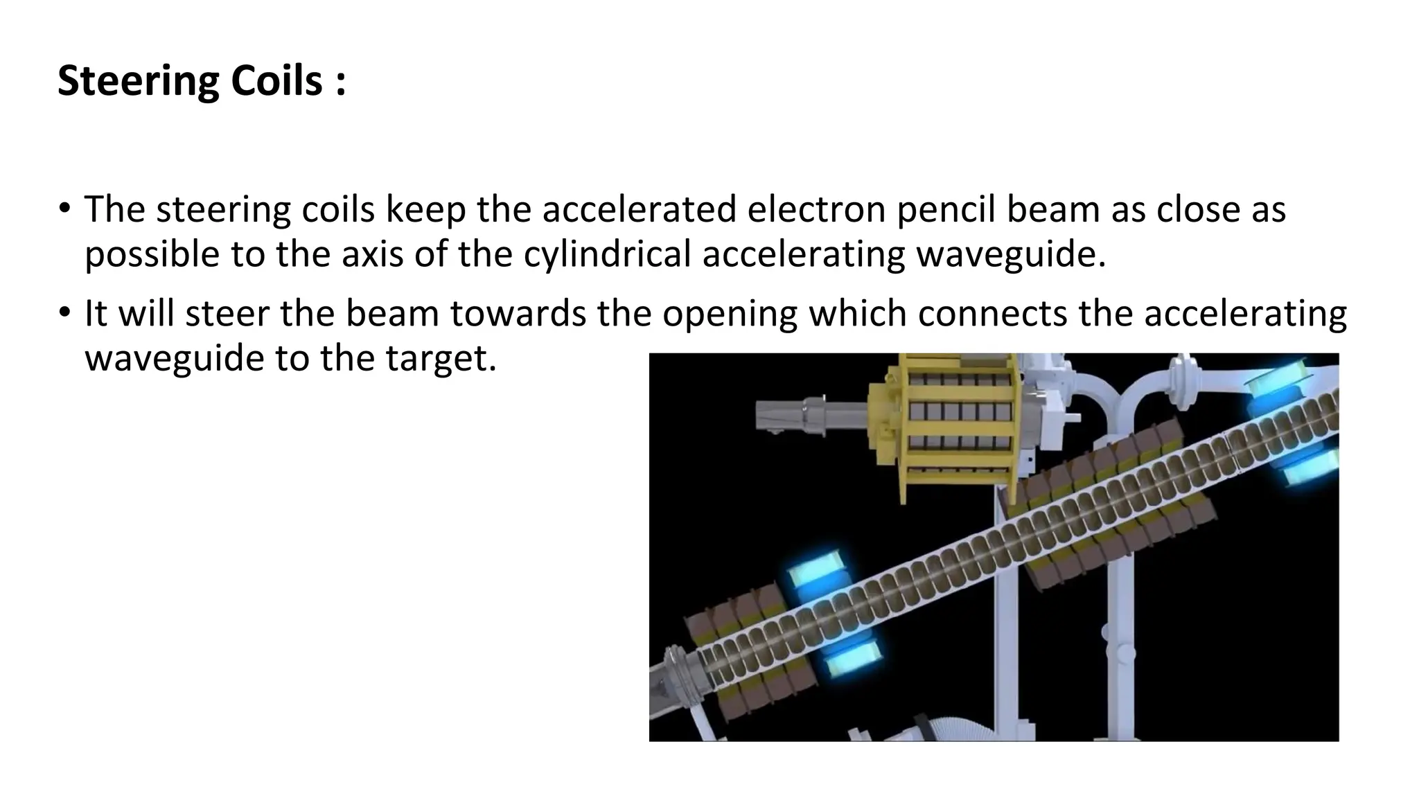 Steering Coils :
• The steering coils keep the accelerated electron pencil beam as close as
possible to the axis of the cylindrical accelerating waveguide.
• It will steer the beam towards the opening which connects the accelerating
waveguide to the target.
 