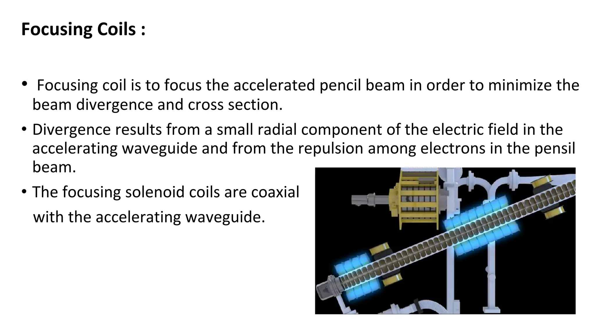 Focusing Coils :
• Focusing coil is to focus the accelerated pencil beam in order to minimize the
beam divergence and cross section.
• Divergence results from a small radial component of the electric field in the
accelerating waveguide and from the repulsion among electrons in the pensil
beam.
• The focusing solenoid coils are coaxial
with the accelerating waveguide.
 