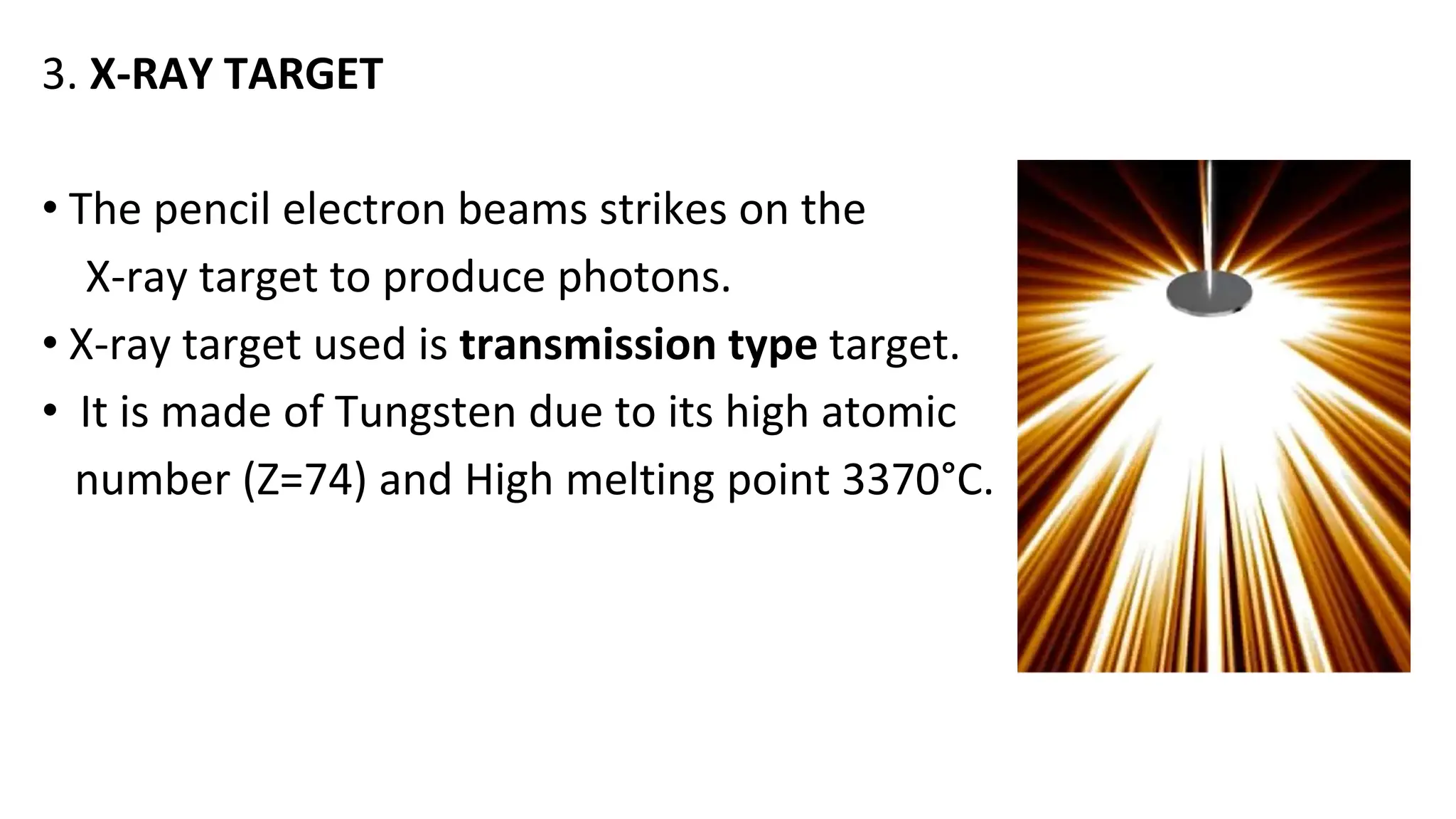 3. X-RAY TARGET
• The pencil electron beams strikes on the
X-ray target to produce photons.
• X-ray target used is transmission type target.
• It is made of Tungsten due to its high atomic
number (Z=74) and High melting point 3370°C.
 