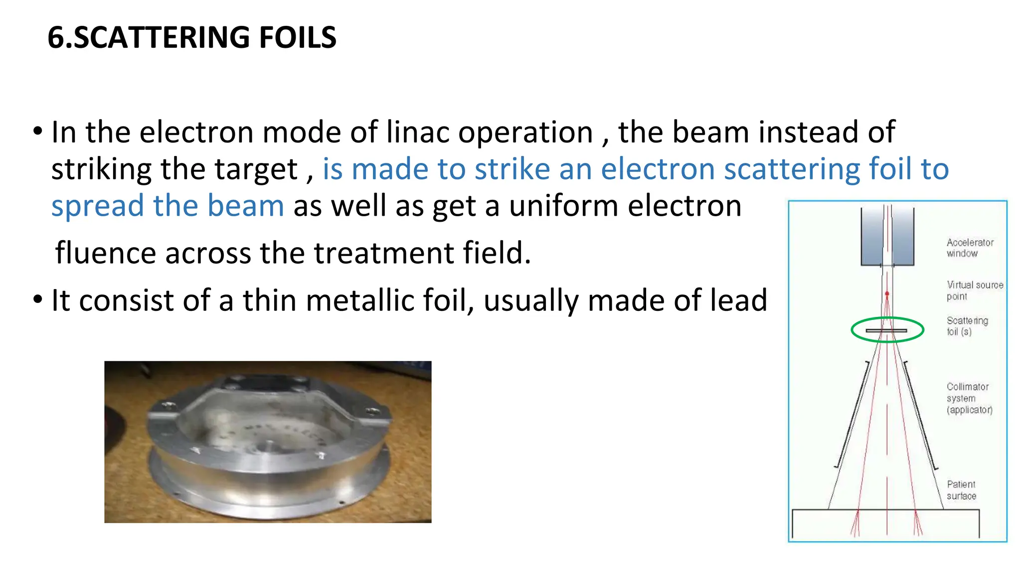 6.SCATTERING FOILS
• In the electron mode of linac operation , the beam instead of
striking the target , is made to strike an electron scattering foil to
spread the beam as well as get a uniform electron
fluence across the treatment field.
• It consist of a thin metallic foil, usually made of lead
 
