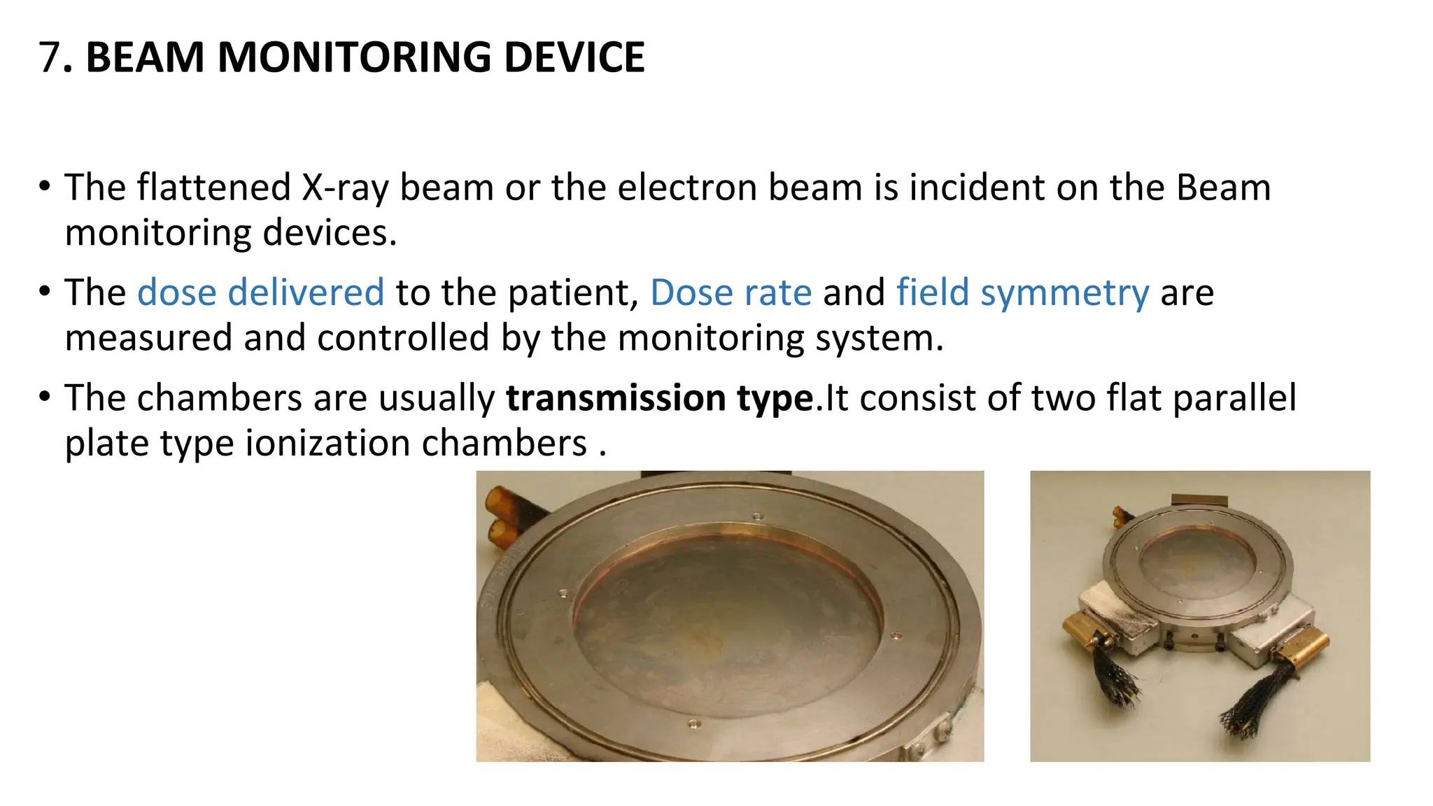 7. BEAM MONITORING DEVICE
• The flattened X-ray beam or the electron beam is incident on the Beam
monitoring devices.
• The dose delivered to the patient, Dose rate and field symmetry are
measured and controlled by the monitoring system.
• The chambers are usually transmission type.It consist of two flat parallel
plate type ionization chambers .
 