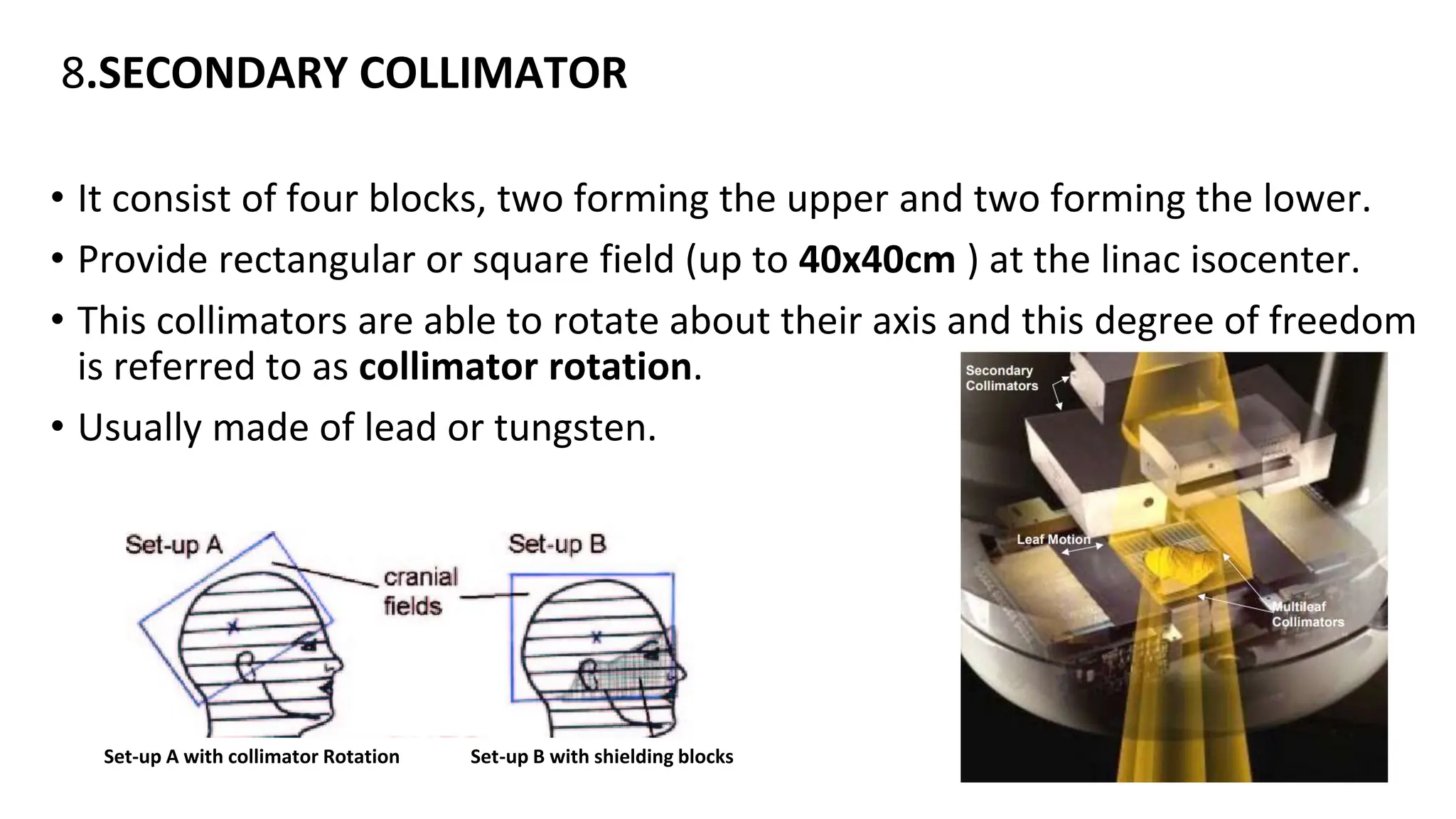 8.SECONDARY COLLIMATOR
• It consist of four blocks, two forming the upper and two forming the lower.
• Provide rectangular or square field (up to 40x40cm ) at the linac isocenter.
• This collimators are able to rotate about their axis and this degree of freedom
is referred to as collimator rotation.
• Usually made of lead or tungsten.
Set-up A with collimator Rotation Set-up B with shielding blocks
 