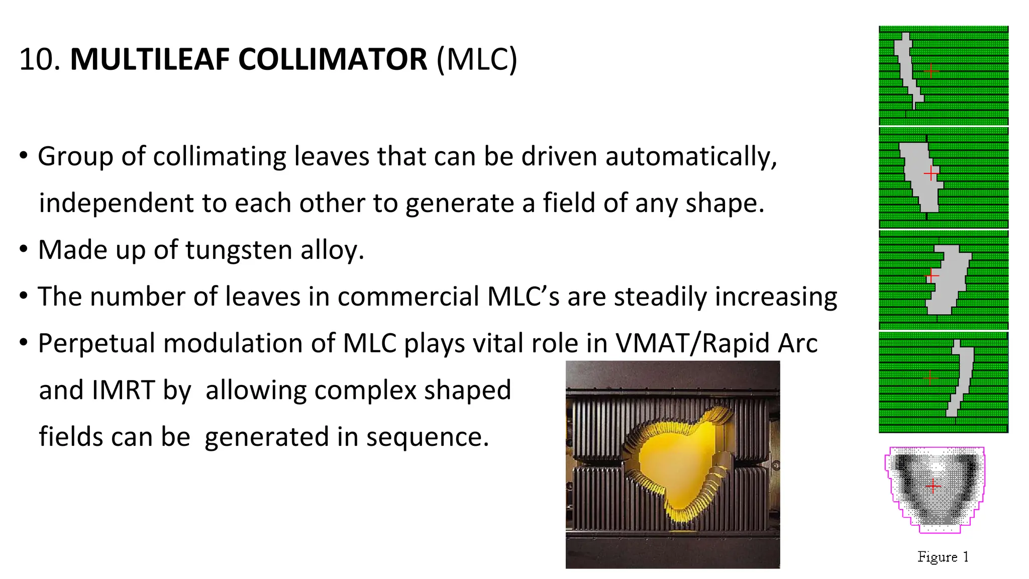 10. MULTILEAF COLLIMATOR (MLC)
• Group of collimating leaves that can be driven automatically,
independent to each other to generate a field of any shape.
• Made up of tungsten alloy.
• The number of leaves in commercial MLC’s are steadily increasing
• Perpetual modulation of MLC plays vital role in VMAT/Rapid Arc
and IMRT by allowing complex shaped
fields can be generated in sequence.
 