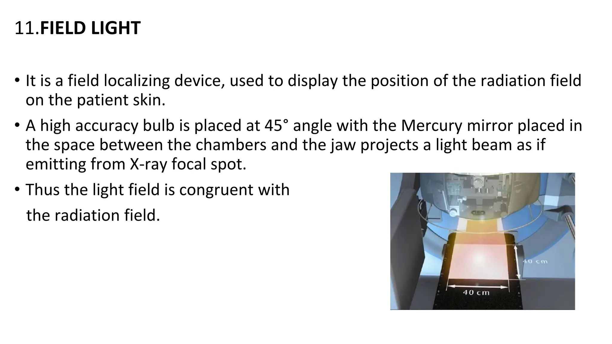 11.FIELD LIGHT
• It is a field localizing device, used to display the position of the radiation field
on the patient skin.
• A high accuracy bulb is placed at 45° angle with the Mercury mirror placed in
the space between the chambers and the jaw projects a light beam as if
emitting from X-ray focal spot.
• Thus the light field is congruent with
the radiation field.
 