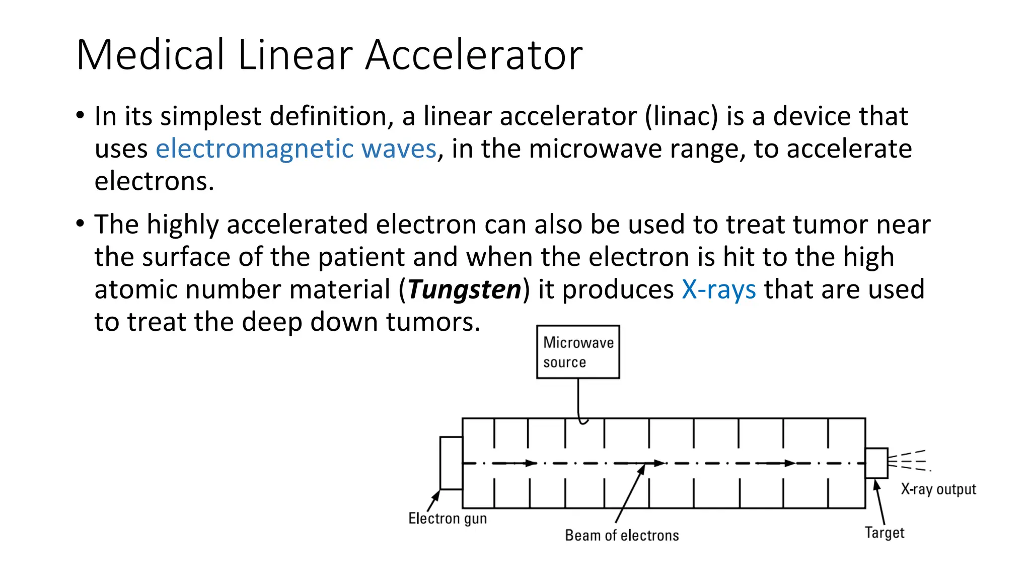 Medical Linear Accelerator
• In its simplest definition, a linear accelerator (linac) is a device that
uses electromagnetic waves, in the microwave range, to accelerate
electrons.
• The highly accelerated electron can also be used to treat tumor near
the surface of the patient and when the electron is hit to the high
atomic number material (Tungsten) it produces X-rays that are used
to treat the deep down tumors.
 