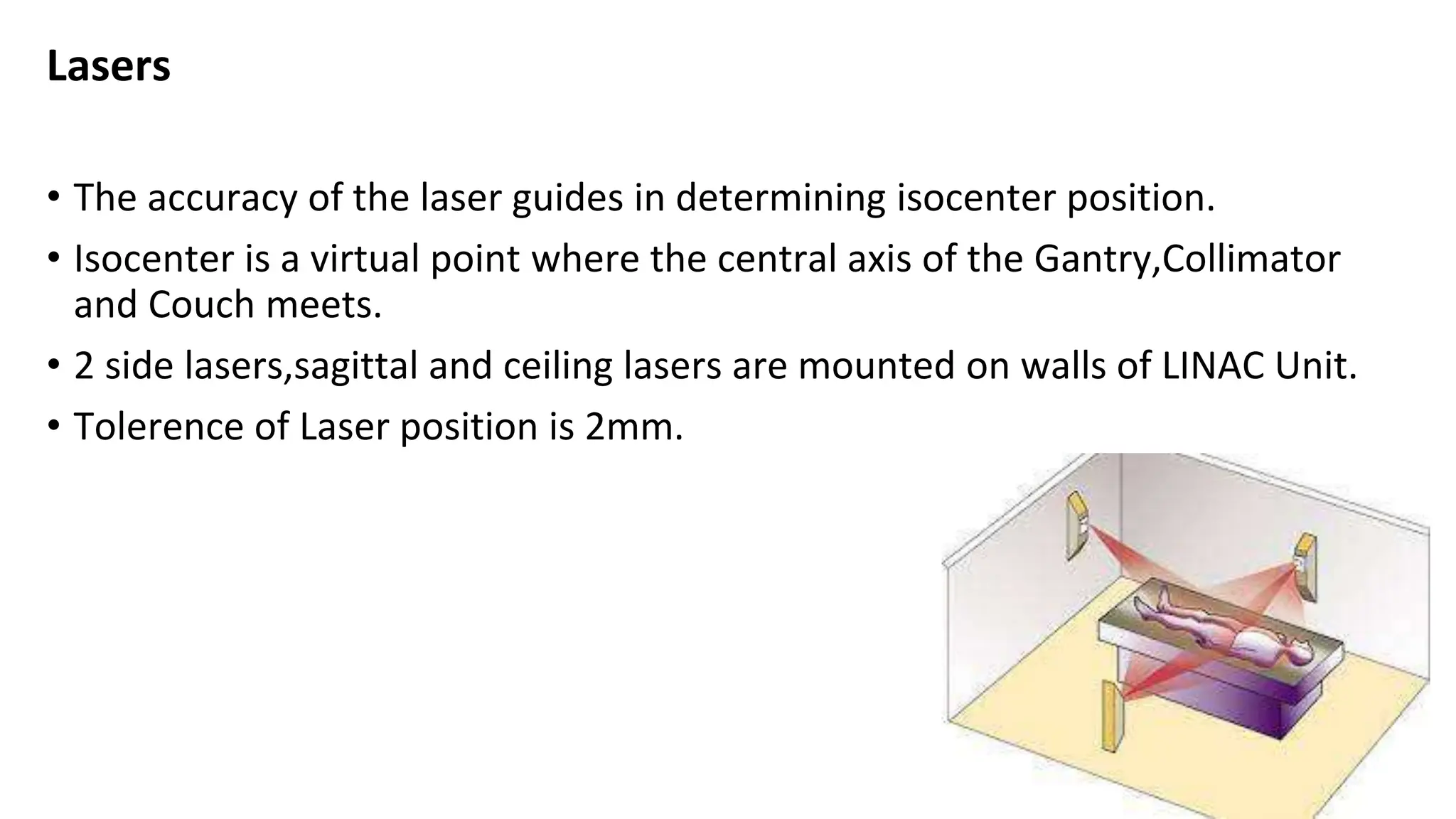 Lasers
• The accuracy of the laser guides in determining isocenter position.
• Isocenter is a virtual point where the central axis of the Gantry,Collimator
and Couch meets.
• 2 side lasers,sagittal and ceiling lasers are mounted on walls of LINAC Unit.
• Tolerence of Laser position is 2mm.
 