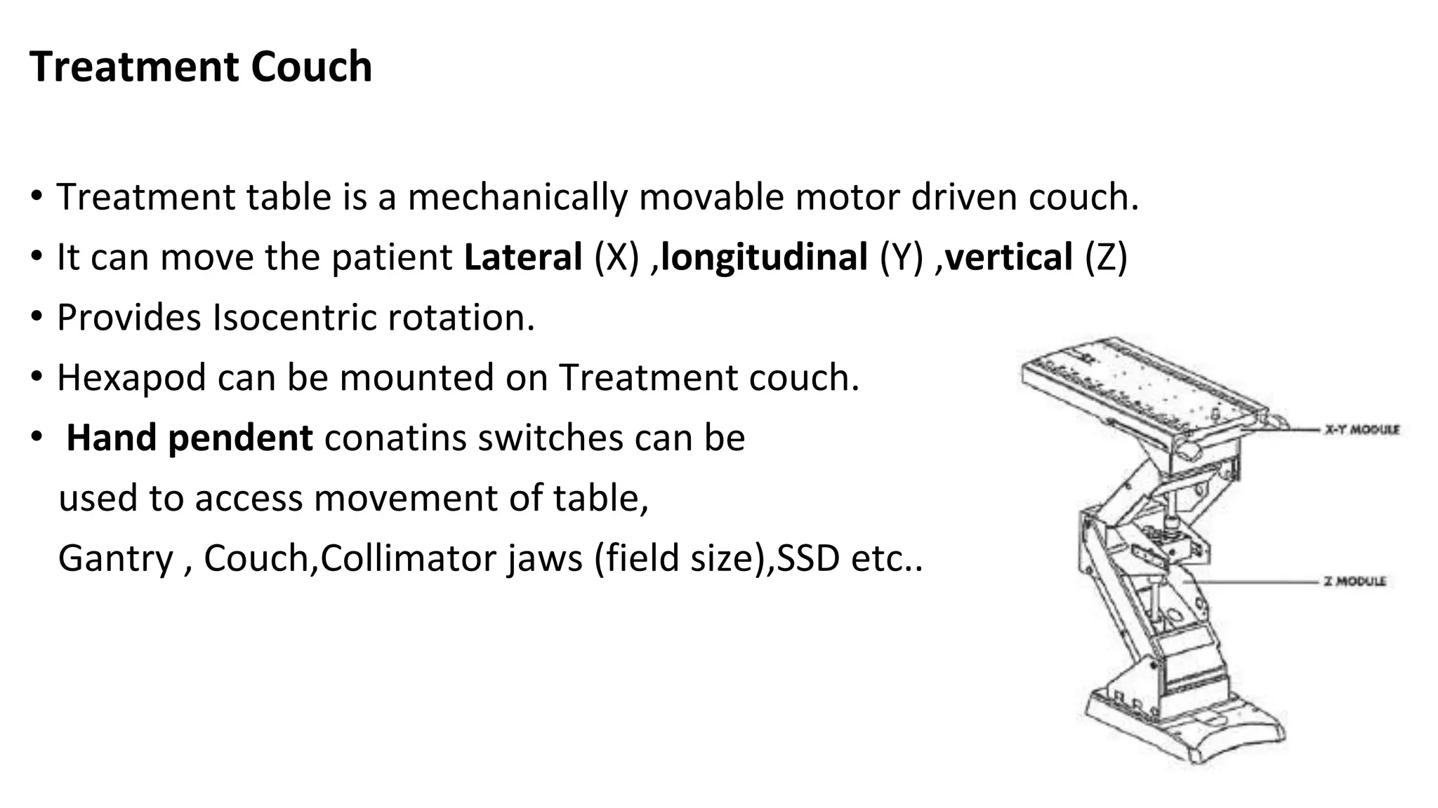 Treatment Couch
• Treatment table is a mechanically movable motor driven couch.
• It can move the patient Lateral (X) ,longitudinal (Y) ,vertical (Z)
• Provides Isocentric rotation.
• Hexapod can be mounted on Treatment couch.
• Hand pendent conatins switches can be
used to access movement of table,
Gantry , Couch,Collimator jaws (field size),SSD etc..
 