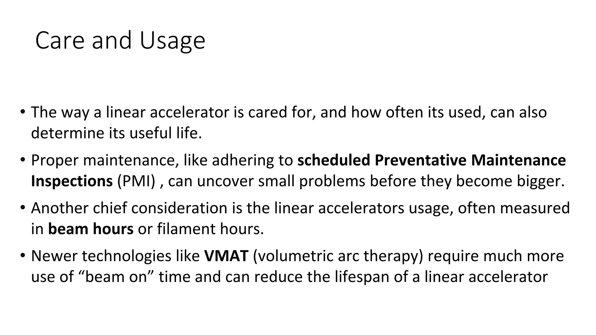 Care and Usage
• The way a linear accelerator is cared for, and how often its used, can also
determine its useful life.
• Proper maintenance, like adhering to scheduled Preventative Maintenance
Inspections (PMI) , can uncover small problems before they become bigger.
• Another chief consideration is the linear accelerators usage, often measured
in beam hours or filament hours.
• Newer technologies like VMAT (volumetric arc therapy) require much more
use of “beam on” time and can reduce the lifespan of a linear accelerator
 