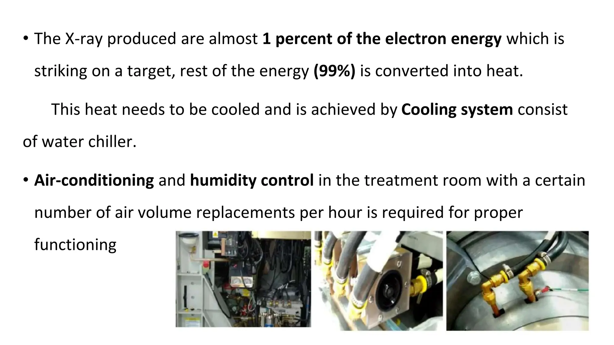 • The X-ray produced are almost 1 percent of the electron energy which is
striking on a target, rest of the energy (99%) is converted into heat.
This heat needs to be cooled and is achieved by Cooling system consist
of water chiller.
• Air-conditioning and humidity control in the treatment room with a certain
number of air volume replacements per hour is required for proper
functioning
 