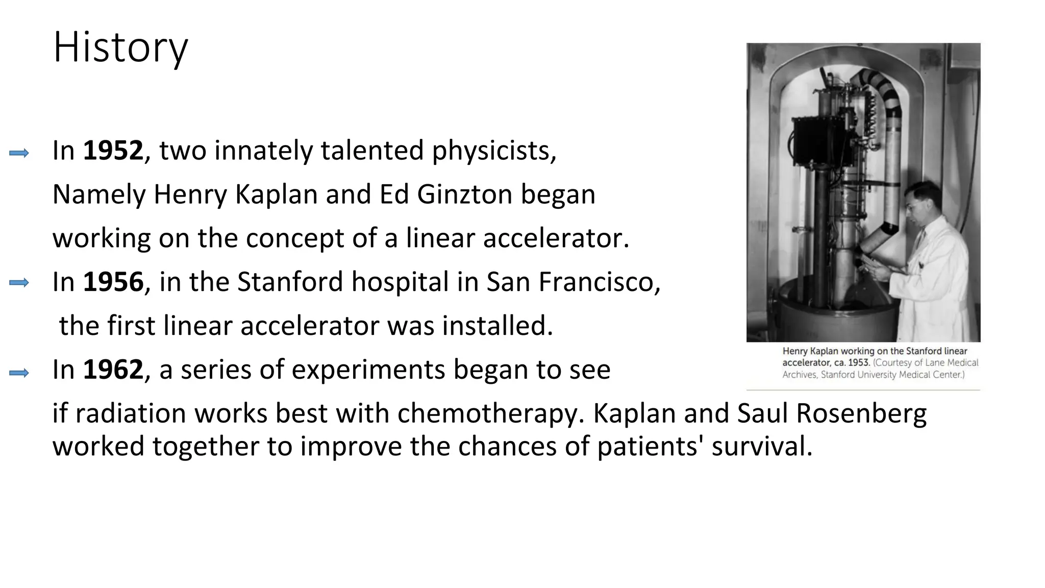 History
In 1952, two innately talented physicists,
Namely Henry Kaplan and Ed Ginzton began
working on the concept of a linear accelerator.
In 1956, in the Stanford hospital in San Francisco,
the first linear accelerator was installed.
In 1962, a series of experiments began to see
if radiation works best with chemotherapy. Kaplan and Saul Rosenberg
worked together to improve the chances of patients' survival.
 
