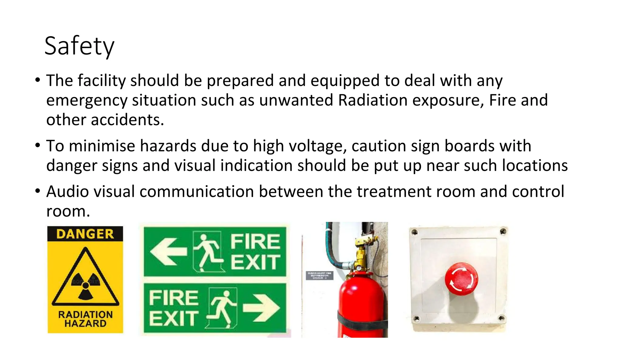 Safety
• The facility should be prepared and equipped to deal with any
emergency situation such as unwanted Radiation exposure, Fire and
other accidents.
• To minimise hazards due to high voltage, caution sign boards with
danger signs and visual indication should be put up near such locations
• Audio visual communication between the treatment room and control
room.
 