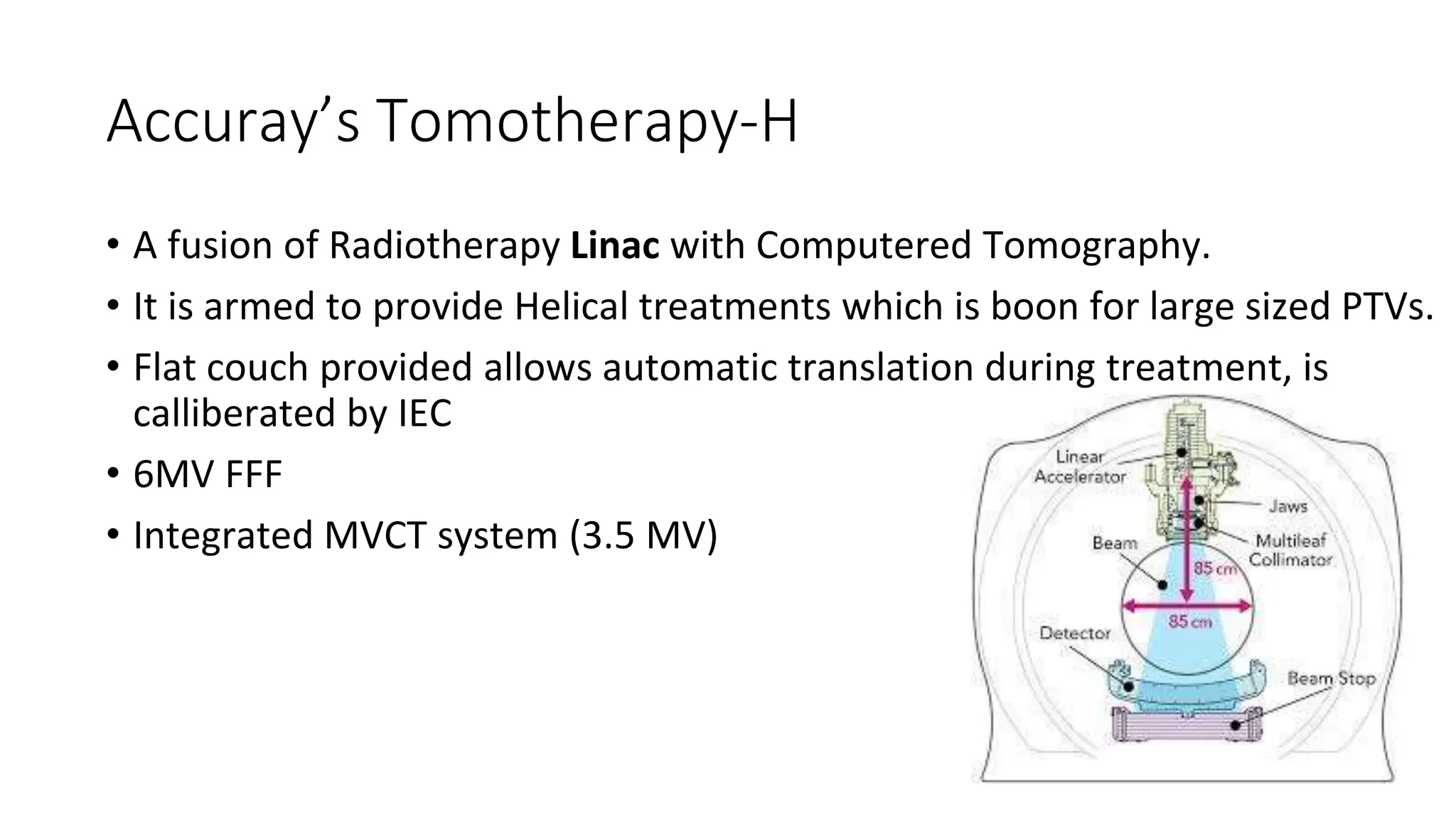 Accuray’s Tomotherapy-H
• A fusion of Radiotherapy Linac with Computered Tomography.
• It is armed to provide Helical treatments which is boon for large sized PTVs.
• Flat couch provided allows automatic translation during treatment, is
calliberated by IEC
• 6MV FFF
• Integrated MVCT system (3.5 MV)
 