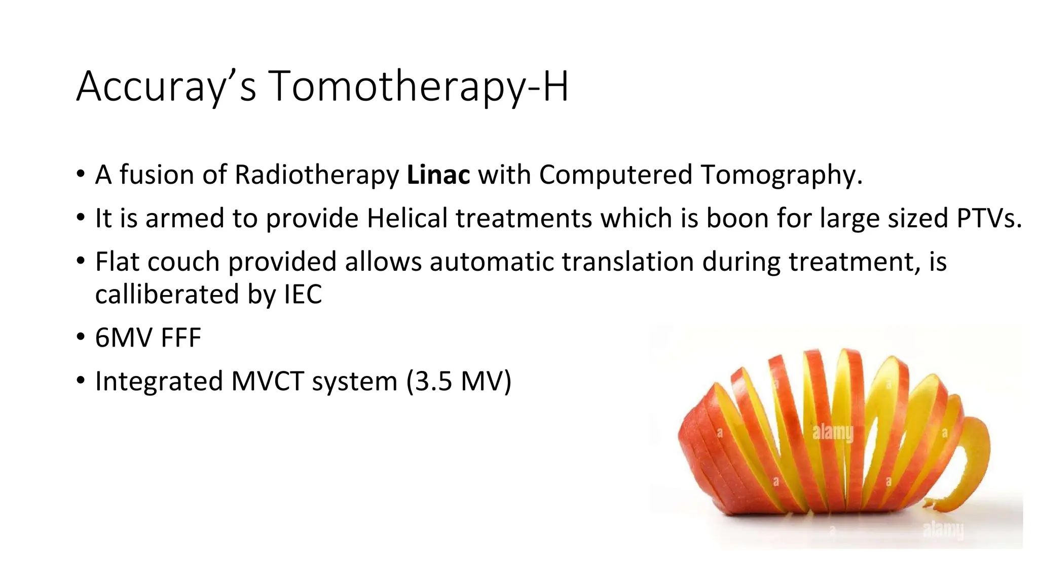 Accuray’s Tomotherapy-H
• A fusion of Radiotherapy Linac with Computered Tomography.
• It is armed to provide Helical treatments which is boon for large sized PTVs.
• Flat couch provided allows automatic translation during treatment, is
calliberated by IEC
• 6MV FFF
• Integrated MVCT system (3.5 MV)
 