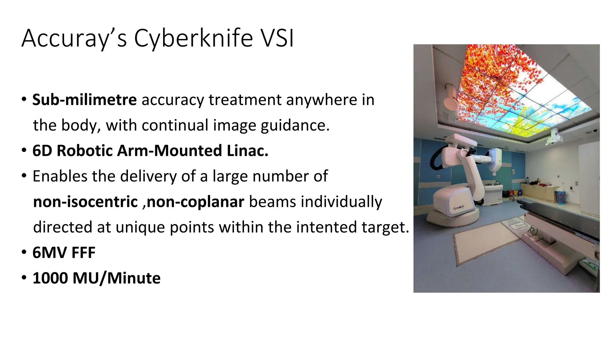 Accuray’s Cyberknife VSI
• Sub-milimetre accuracy treatment anywhere in
the body, with continual image guidance.
• 6D Robotic Arm-Mounted Linac.
• Enables the delivery of a large number of
non-isocentric ,non-coplanar beams individually
directed at unique points within the intented target.
• 6MV FFF
• 1000 MU/Minute
 