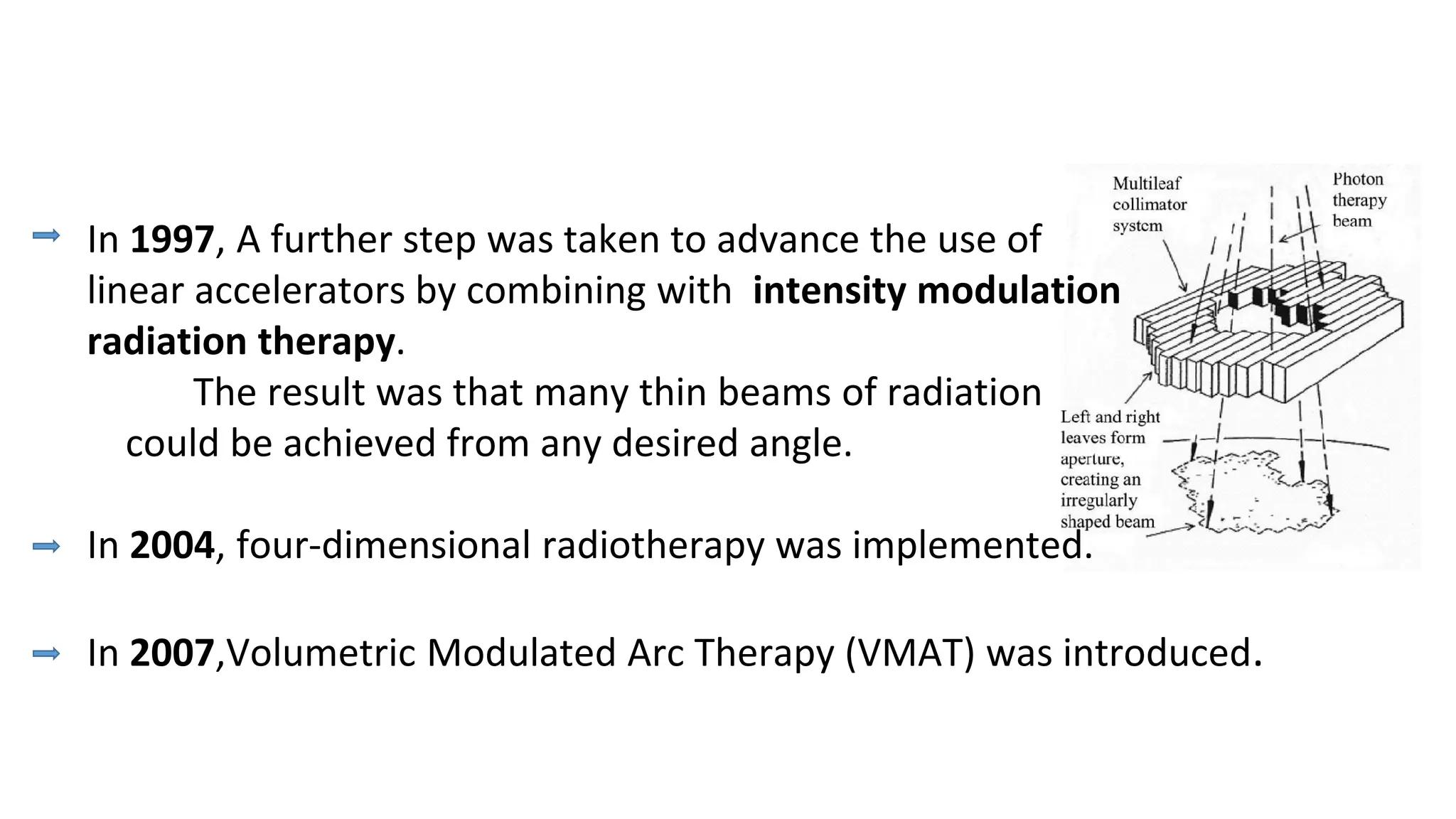 In 1997, A further step was taken to advance the use of
linear accelerators by combining with intensity modulation
radiation therapy.
The result was that many thin beams of radiation
could be achieved from any desired angle.
In 2004, four-dimensional radiotherapy was implemented.
In 2007,Volumetric Modulated Arc Therapy (VMAT) was introduced.
 