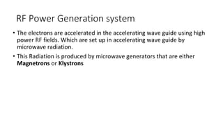 RF Power Generation system
• The electrons are accelerated in the accelerating wave guide using high
power RF fields. Which are set up in accelerating wave guide by
microwave radiation.
• This Radiation is produced by microwave generators that are either
Magnetrons or Klystrons
 