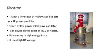 Klystron
• It is not a generator of microwaves but acts
as a RF power amplifier.
• Driven by low power microwave oscillator.
• Peak power on the order of 7MV or higher.
• Mainly using in high energy linacs.
• It uses High DC voltage.
 