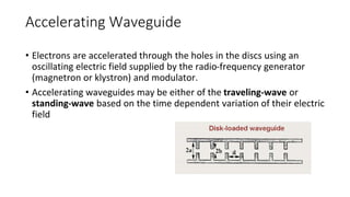 Accelerating Waveguide
• Electrons are accelerated through the holes in the discs using an
oscillating electric field supplied by the radio-frequency generator
(magnetron or klystron) and modulator.
• Accelerating waveguides may be either of the traveling-wave or
standing-wave based on the time dependent variation of their electric
field
 