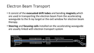 Electron Beam Transport
• It consist of the evacuated drift tubes and bending magnets,which
are used in transporting the electron beam from the accelerating
waveguide to the X-ray target or the exit window for electron beam
therapy.
• Steering and focusing coils installed on the accelerating waveguide
are usually linked with electron transport system
Bending
magnet
Electron Gun
Electron Beam
 
