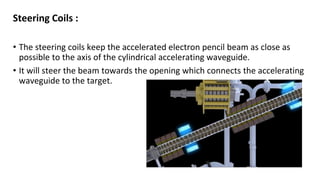 Steering Coils :
• The steering coils keep the accelerated electron pencil beam as close as
possible to the axis of the cylindrical accelerating waveguide.
• It will steer the beam towards the opening which connects the accelerating
waveguide to the target.
 