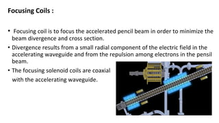 Focusing Coils :
• Focusing coil is to focus the accelerated pencil beam in order to minimize the
beam divergence and cross section.
• Divergence results from a small radial component of the electric field in the
accelerating waveguide and from the repulsion among electrons in the pensil
beam.
• The focusing solenoid coils are coaxial
with the accelerating waveguide.
 