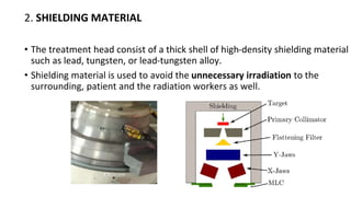 2. SHIELDING MATERIAL
• The treatment head consist of a thick shell of high-density shielding material
such as lead, tungsten, or lead-tungsten alloy.
• Shielding material is used to avoid the unnecessary irradiation to the
surrounding, patient and the radiation workers as well.
 