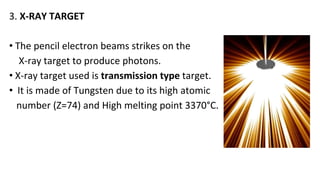 3. X-RAY TARGET
• The pencil electron beams strikes on the
X-ray target to produce photons.
• X-ray target used is transmission type target.
• It is made of Tungsten due to its high atomic
number (Z=74) and High melting point 3370°C.
 