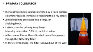 4. PRIMARY COLLIMATOR
• The treatment beam is first collimated by a fixed primary
collimator located immediately beyond the X-ray target.
• Conical opening projecting into a tungsten
shielding block.
• It attenuates the primary x-ray beam
intensity to less than 0.1% of the initial value
• In the case of X-rays, the collimated beam then passes
through the flattening filter.
• In the electron mode, the filter is moved out of the way.
 