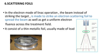 6.SCATTERING FOILS
• In the electron mode of linac operation , the beam instead of
striking the target , is made to strike an electron scattering foil to
spread the beam as well as get a uniform electron
fluence across the treatment field.
• It consist of a thin metallic foil, usually made of lead
 