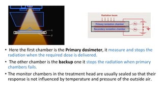 • Here the first chamber is the Primary dosimeter, it measure and stops the
radiation when the required dose is delivered.
• The other chamber is the backup one it stops the radiation when primary
chambers fails.
• The monitor chambers in the treatment head are usually sealed so that their
response is not influenced by temperature and pressure of the outside air.
 