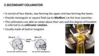 8.SECONDARY COLLIMATOR
• It consist of four blocks, two forming the upper and two forming the lower.
• Provide rectangular or square field (up to 40x40cm ) at the linac isocenter.
• This collimators are able to rotate about their axis and this degree of freedom
is referred to as collimator rotation.
• Usually made of lead or tungsten.
Set-up A with collimator Rotation Set-up B with shielding blocks
 