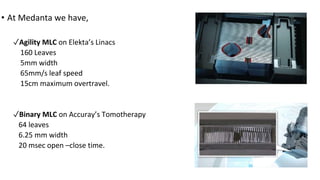 • At Medanta we have,
✓Agility MLC on Elekta’s Linacs
160 Leaves
5mm width
65mm/s leaf speed
15cm maximum overtravel.
✓Binary MLC on Accuray’s Tomotherapy
64 leaves
6.25 mm width
20 msec open –close time.
 