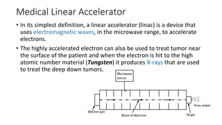 Medical Linear Accelerator
• In its simplest definition, a linear accelerator (linac) is a device that
uses electromagnetic waves, in the microwave range, to accelerate
electrons.
• The highly accelerated electron can also be used to treat tumor near
the surface of the patient and when the electron is hit to the high
atomic number material (Tungsten) it produces X-rays that are used
to treat the deep down tumors.
 
