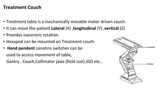 Treatment Couch
• Treatment table is a mechanically movable motor driven couch.
• It can move the patient Lateral (X) ,longitudinal (Y) ,vertical (Z)
• Provides Isocentric rotation.
• Hexapod can be mounted on Treatment couch.
• Hand pendent conatins switches can be
used to access movement of table,
Gantry , Couch,Collimator jaws (field size),SSD etc..
 